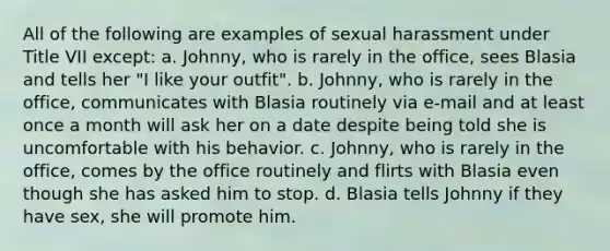 All of the following are examples of sexual harassment under Title VII except: a. Johnny, who is rarely in the office, sees Blasia and tells her "I like your outfit". b. Johnny, who is rarely in the office, communicates with Blasia routinely via e-mail and at least once a month will ask her on a date despite being told she is uncomfortable with his behavior. c. Johnny, who is rarely in the office, comes by the office routinely and flirts with Blasia even though she has asked him to stop. d. Blasia tells Johnny if they have sex, she will promote him.