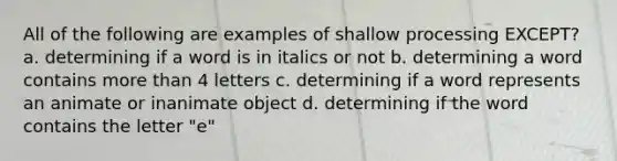 All of the following are examples of shallow processing EXCEPT? a. determining if a word is in italics or not b. determining a word contains more than 4 letters c. determining if a word represents an animate or inanimate object d. determining if the word contains the letter "e"