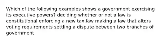 Which of the following examples shows a government exercising its executive powers? deciding whether or not a law is constitutional enforcing a new tax law making a law that alters voting requirements settling a dispute between two branches of government