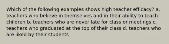 Which of the following examples shows high teacher efficacy? a. teachers who believe in themselves and in their ability to teach children b. teachers who are never late for class or meetings c. teachers who graduated at the top of their class d. teachers who are liked by their students