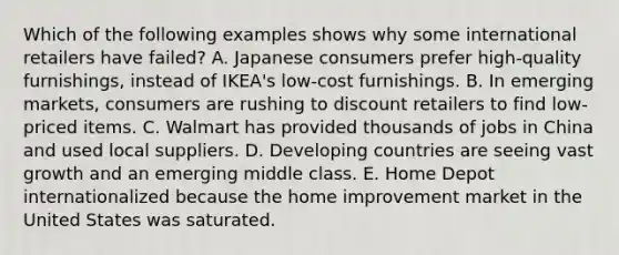 Which of the following examples shows why some international retailers have​ failed? A. Japanese consumers prefer​ high-quality furnishings, instead of​ IKEA's low-cost furnishings. B. In emerging​ markets, consumers are rushing to discount retailers to find​ low-priced items. C. Walmart has provided thousands of jobs in China and used local suppliers. D. Developing countries are seeing vast growth and an emerging middle class. E. Home Depot internationalized because the home improvement market in the United States was saturated.