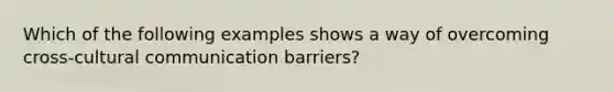 Which of the following examples shows a way of overcoming cross-cultural communication barriers?