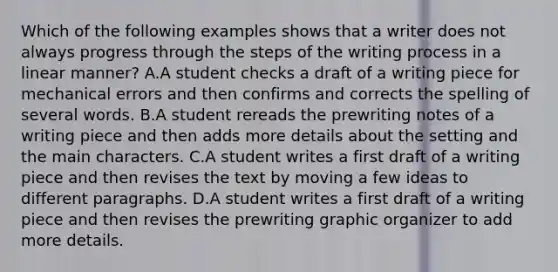 Which of the following examples shows that a writer does not always progress through the steps of the writing process in a linear manner? A.A student checks a draft of a writing piece for mechanical errors and then confirms and corrects the spelling of several words. B.A student rereads the prewriting notes of a writing piece and then adds more details about the setting and the main characters. C.A student writes a first draft of a writing piece and then revises the text by moving a few ideas to different paragraphs. D.A student writes a first draft of a writing piece and then revises the prewriting graphic organizer to add more details.