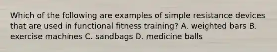 Which of the following are examples of simple resistance devices that are used in functional fitness training? A. weighted bars B. exercise machines C. sandbags D. medicine balls