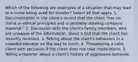 Which of the following are examples of a situation that may lead to a nurse being sued for slander? Select all that apply. 1. Documentation in the client's record that the client "has no moral or ethical principles and is probably stealing company material." 2. Discussion with the client's family members, who are unaware of the information, about a DUI that the client has recently received. 3. Talking about the client's behaviors in a crowded elevator on the way to lunch. 4. Threatening a calm client with seclusion if the client does not take medications. 5. Telling a reporter about a client's history of aggressive behavior.