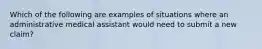 Which of the following are examples of situations where an administrative medical assistant would need to submit a new claim?