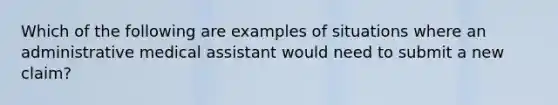 Which of the following are examples of situations where an administrative medical assistant would need to submit a new claim?