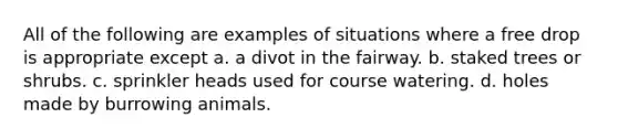 All of the following are examples of situations where a free drop is appropriate except a. a divot in the fairway. b. staked trees or shrubs. c. sprinkler heads used for course watering. d. holes made by burrowing animals.