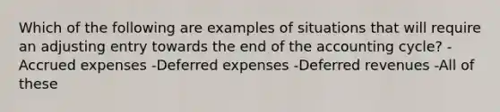 Which of the following are examples of situations that will require an adjusting entry towards the end of <a href='https://www.questionai.com/knowledge/k10xCJF4P3-the-accounting-cycle' class='anchor-knowledge'>the accounting cycle</a>? -<a href='https://www.questionai.com/knowledge/k9VEJdeAZk-accrued-expenses' class='anchor-knowledge'>accrued expenses</a> -Deferred expenses -Deferred revenues -All of these