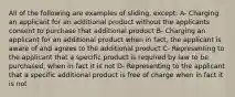 All of the following are examples of sliding, except: A- Charging an applicant for an additional product without the applicants consent to purchase that additional product B- Charging an applicant for an additional product when in fact, the applicant is aware of and agrees to the additional product C- Representing to the applicant that a specific product is required by law to be purchased, when in fact it is not D- Representing to the applicant that a specific additional product is free of charge when in fact it is not