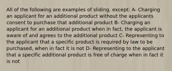 All of the following are examples of sliding, except: A- Charging an applicant for an additional product without the applicants consent to purchase that additional product B- Charging an applicant for an additional product when in fact, the applicant is aware of and agrees to the additional product C- Representing to the applicant that a specific product is required by law to be purchased, when in fact it is not D- Representing to the applicant that a specific additional product is free of charge when in fact it is not