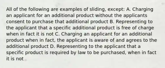 All of the following are examples of sliding, except: A. Charging an applicant for an additional product without the applicants consent to purchase that additional product B. Representing to the applicant that a specific additional product is free of charge when in fact it is not C. Charging an applicant for an additional product when in fact, the applicant is aware of and agrees to the additional product D. Representing to the applicant that a specific product is required by law to be purchased, when in fact it is not