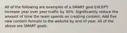 All of the following are examples of a SMART goal EXCEPT: Increase year over year traffic by 30%. Significantly reduce the amount of time the team spends on creating content. Add five new content formats to the website by end of year. All of the above are SMART goals.