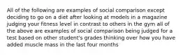 All of the following are examples of social comparison except deciding to go on a diet after looking at models in a magazine judging your fitness level in contrast to others in the gym all of the above are examples of social comparison being judged for a test based on other student's grades thinking over how you have added muscle mass in the last four months