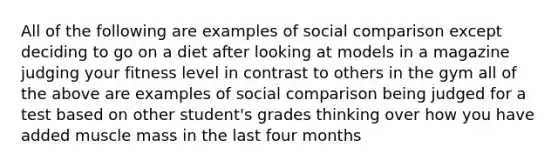 All of the following are examples of social comparison except deciding to go on a diet after looking at models in a magazine judging your fitness level in contrast to others in the gym all of the above are examples of social comparison being judged for a test based on other student's grades thinking over how you have added muscle mass in the last four months