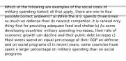 Which of the following are examples of the social costs of military spending (select all that apply, there are one to four possible correct answers)? a) While the U.S. spends three times as much on defense than its nearest competitor, it is ranked only thirty-first for providing adequate food and shelter b) As some developing countries' military spending increases, their rate of economic growth can decline and their public debt increase c) Most states spend an equal percentage of their GDP on defense and on social programs d) In recent years, some countries have spent a larger percentage on military spending than on social programs