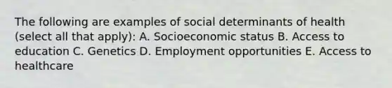 The following are examples of social determinants of health (select all that apply): A. Socioeconomic status B. Access to education C. Genetics D. Employment opportunities E. Access to healthcare