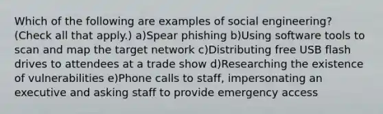 Which of the following are examples of social engineering? (Check all that apply.) a)Spear phishing b)Using software tools to scan and map the target network c)Distributing free USB flash drives to attendees at a trade show d)Researching the existence of vulnerabilities e)Phone calls to staff, impersonating an executive and asking staff to provide emergency access