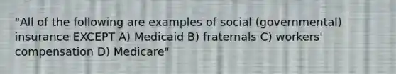 "All of the following are examples of social (governmental) insurance EXCEPT A) Medicaid B) fraternals C) workers' compensation D) Medicare"