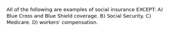 All of the following are examples of social insurance EXCEPT: A) Blue Cross and Blue Shield coverage. B) Social Security. C) Medicare. D) workers' compensation.