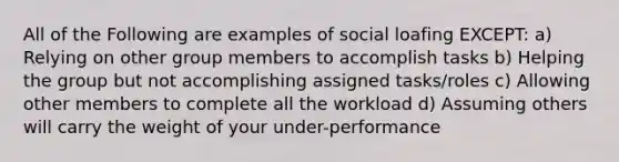 All of the Following are examples of social loafing EXCEPT: a) Relying on other group members to accomplish tasks b) Helping the group but not accomplishing assigned tasks/roles c) Allowing other members to complete all the workload d) Assuming others will carry the weight of your under-performance