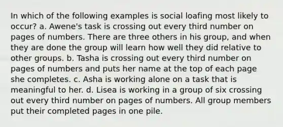 In which of the following examples is social loafing most likely to occur? a. Awene's task is crossing out every third number on pages of numbers. There are three others in his group, and when they are done the group will learn how well they did relative to other groups. b. Tasha is crossing out every third number on pages of numbers and puts her name at the top of each page she completes. c. Asha is working alone on a task that is meaningful to her. d. Lisea is working in a group of six crossing out every third number on pages of numbers. All group members put their completed pages in one pile.