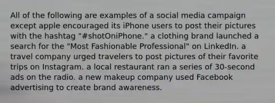 All of the following are examples of a social media campaign except apple encouraged its iPhone users to post their pictures with the hashtag "#shotOniPhone." a clothing brand launched a search for the "Most Fashionable Professional" on LinkedIn. a travel company urged travelers to post pictures of their favorite trips on Instagram. a local restaurant ran a series of 30-second ads on the radio. a new makeup company used Facebook advertising to create brand awareness.