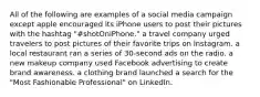 All of the following are examples of a social media campaign except apple encouraged its iPhone users to post their pictures with the hashtag "#shotOniPhone." a travel company urged travelers to post pictures of their favorite trips on Instagram. a local restaurant ran a series of 30-second ads on the radio. a new makeup company used Facebook advertising to create brand awareness. a clothing brand launched a search for the "Most Fashionable Professional" on LinkedIn.