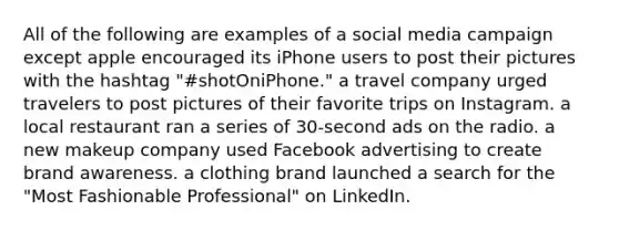 All of the following are examples of a social media campaign except apple encouraged its iPhone users to post their pictures with the hashtag "#shotOniPhone." a travel company urged travelers to post pictures of their favorite trips on Instagram. a local restaurant ran a series of 30-second ads on the radio. a new makeup company used Facebook advertising to create brand awareness. a clothing brand launched a search for the "Most Fashionable Professional" on LinkedIn.