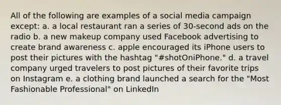 All of the following are examples of a social media campaign except: a. a local restaurant ran a series of 30-second ads on the radio b. a new makeup company used Facebook advertising to create brand awareness c. apple encouraged its iPhone users to post their pictures with the hashtag "#shotOniPhone." d. a travel company urged travelers to post pictures of their favorite trips on Instagram e. a clothing brand launched a search for the "Most Fashionable Professional" on LinkedIn