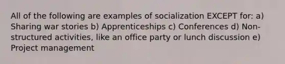 All of the following are examples of socialization EXCEPT for: a) Sharing war stories b) Apprenticeships c) Conferences d) Non-structured activities, like an office party or lunch discussion e) Project management