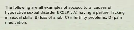 The following are all examples of sociocultural causes of hypoactive sexual disorder EXCEPT: A) having a partner lacking in sexual skills. B) loss of a job. C) infertility problems. D) pain medication.