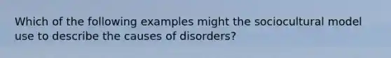 Which of the following examples might the sociocultural model use to describe the causes of disorders?