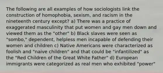 The following are all examples of how sociologists link the construction of homophobia, sexism, and racism in the nineteenth century except? a) There was a practice of exaggerated masculinity that put women and gay men down and viewed them as the "other" b) Black slaves were seen as "sombo," dependent, helpless men incapable of defending their women and children c) Native Americans were characterized as foolish and "naive children" and that could be "infantilized" as the "Red Children of the Great White Father" d) European immigrants were categorized as real men who exhibited "power"