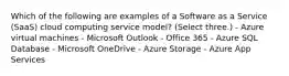 Which of the following are examples of a Software as a Service (SaaS) cloud computing service model? (Select three.) - Azure virtual machines - Microsoft Outlook - Office 365 - Azure SQL Database - Microsoft OneDrive - Azure Storage - Azure App Services