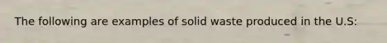 The following are examples of solid waste produced in the U.S: