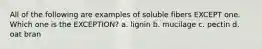 All of the following are examples of soluble fibers EXCEPT one. Which one is the EXCEPTION? a. lignin b. mucilage c. pectin d. oat bran