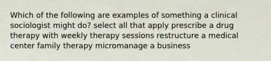 Which of the following are examples of something a clinical sociologist might do? select all that apply prescribe a drug therapy with weekly therapy sessions restructure a medical center family therapy micromanage a business