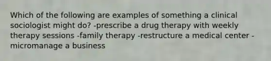 Which of the following are examples of something a clinical sociologist might do? -prescribe a drug therapy with weekly therapy sessions -family therapy -restructure a medical center -micromanage a business