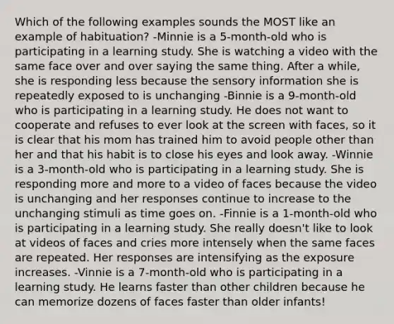 Which of the following examples sounds the MOST like an example of habituation? -Minnie is a 5-month-old who is participating in a learning study. She is watching a video with the same face over and over saying the same thing. After a while, she is responding less because the sensory information she is repeatedly exposed to is unchanging -Binnie is a 9-month-old who is participating in a learning study. He does not want to cooperate and refuses to ever look at the screen with faces, so it is clear that his mom has trained him to avoid people other than her and that his habit is to close his eyes and look away. -Winnie is a 3-month-old who is participating in a learning study. She is responding more and more to a video of faces because the video is unchanging and her responses continue to increase to the unchanging stimuli as time goes on. -Finnie is a 1-month-old who is participating in a learning study. She really doesn't like to look at videos of faces and cries more intensely when the same faces are repeated. Her responses are intensifying as the exposure increases. -Vinnie is a 7-month-old who is participating in a learning study. He learns faster than other children because he can memorize dozens of faces faster than older infants!