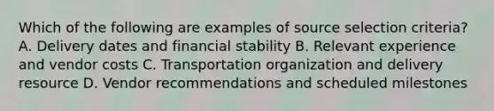 Which of the following are examples of source selection criteria? A. Delivery dates and financial stability B. Relevant experience and vendor costs C. Transportation organization and delivery resource D. Vendor recommendations and scheduled milestones