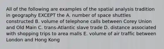 All of the following are examples of the spatial analysis tradition in geography EXCEPT the A. number of space shuttles constructed B. volume of telephone calls between Corey Union and Old Main C. trans-Atlantic slave trade D. distance associated with shopping trips to area malls E. volume of air traffic between London and Hong Kong