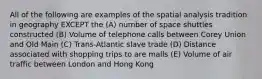 All of the following are examples of the spatial analysis tradition in geography EXCEPT the (A) number of space shuttles constructed (B) Volume of telephone calls between Corey Union and Old Main (C) Trans-Atlantic slave trade (D) Distance associated with shopping trips to are malls (E) Volume of air traffic between London and Hong Kong