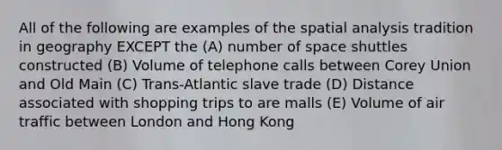 All of the following are examples of the spatial analysis tradition in geography EXCEPT the (A) number of space shuttles constructed (B) Volume of telephone calls between Corey Union and Old Main (C) Trans-Atlantic slave trade (D) Distance associated with shopping trips to are malls (E) Volume of air traffic between London and Hong Kong