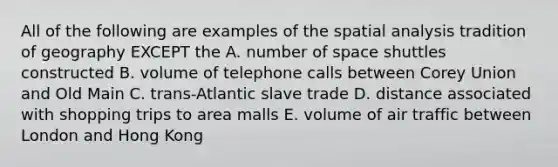 All of the following are examples of the spatial analysis tradition of geography EXCEPT the A. number of space shuttles constructed B. volume of telephone calls between Corey Union and Old Main C. trans-Atlantic slave trade D. distance associated with shopping trips to area malls E. volume of air traffic between London and Hong Kong