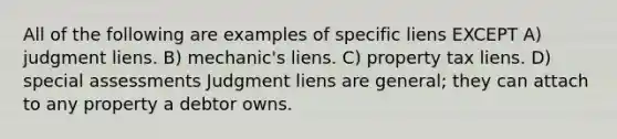 All of the following are examples of specific liens EXCEPT A) judgment liens. B) mechanic's liens. C) property tax liens. D) special assessments Judgment liens are general; they can attach to any property a debtor owns.