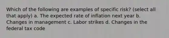 Which of the following are examples of specific risk? (select all that apply) a. The expected rate of inflation next year b. Changes in management c. Labor strikes d. Changes in the federal tax code