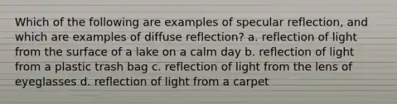 Which of the following are examples of specular reflection, and which are examples of diffuse reflection? a. reflection of light from the surface of a lake on a calm day b. reflection of light from a plastic trash bag c. reflection of light from the lens of eyeglasses d. reflection of light from a carpet​