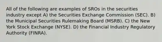 All of the following are examples of SROs in the securities industry except A) the Securities Exchange Commission (SEC). B) the Municipal Securities Rulemaking Board (MSRB). C) the New York Stock Exchange (NYSE). D) the Financial Industry Regulatory Authority (FINRA).