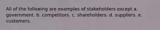 All of the following are examples of stakeholders except a. government. b. competitors. c. shareholders. d. suppliers. e. customers.